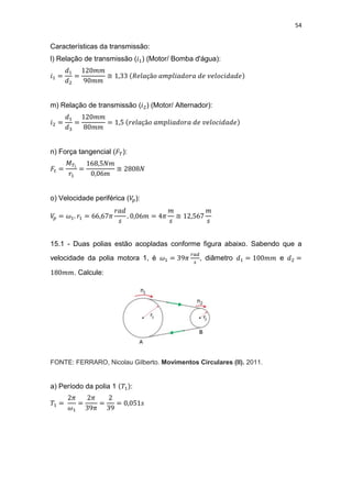 54
Características da transmissão:
l) Relação de transmissão ( ) (Motor/ Bomba d'água):
≅
m) Relação de transmissão ( ) (Motor/ Alternador):
n) Força tangencial ( ):
≅
o) Velocidade periférica ( ):
≅
15.1 - Duas polias estão acopladas conforme figura abaixo. Sabendo que a
velocidade da polia motora 1, é , diâmetro e
. Calcule:
FONTE: FERRARO, Nicolau Gilberto. Movimentos Circulares (II). 2011.
a) Período da polia 1 :
 