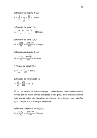 55
b) Frequência da polia 1 :
c) Rotação da polia 1 :
d) Rotação da polia 2 :
e) Frequência da polia 2 :
f) Período da polia 2 :
g) Relação de transmissão
15.2 - Um sistema de transmissão por correias de uma determinada máquina
movida por um motor elétrico chavetado a uma polia, move simultaneamente
duas outras polias de diâmetros ; , com rotações
e . Determine:
a) Diâmetro da polia 1 (motor) :
 
