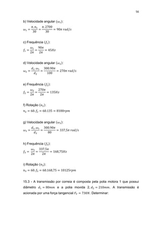 56
b) Velocidade angular :
c) Frequência :
d) Velocidade angular :
e) Frequência :
f) Rotação :
g) Velocidade angular :
h) Frequência :
i) Rotação :
15.3 - A transmissão por correia é composta pela polia motora 1 que possui
diâmetro e a polia movida 2, . A transmissão é
acionada por uma força tangencial . Determinar:
 