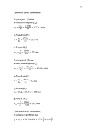 58
Determinar para a transmissão:
Engrenagem 1 [Pinhão];
a) Velocidade angular ( :
b) Frequência ( );
c) Torque ( ):
Engrenagem 2 [Coroa];
d) Velocidade Angular ( ):
e) Frequência ( ):
f) Rotação ( ):
g) Torque ( ):
Características da transmissão;
h) Velocidade periférica ( ):
 