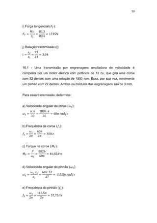 59
i) Força tangencial ( ):
j) Relação transmissão (i):
16.1 - Uma transmissão por engrenagens ampliadora de velocidade é
composta por um motor elétrico com potência de 12 cv, que gira uma coroa
com 52 dentes com uma rotação de 1800 rpm. Essa, por sua vez, movimenta
um pinhão com 27 dentes. Ambos os módulos das engrenagens são de 3 mm.
Para essa transmissão, determine:
a) Velocidade angular da coroa :
b) Frequência da coroa :
c) Torque na coroa :
d) Velocidade angular do pinhão :
e) Frequência do pinhão :
 