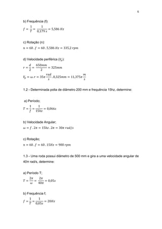 6
b) Frequência (f):
c) Rotação (n):
d) Velocidade periférica ( ):
1.2 - Determinada polia de diâmetro 200 mm e frequência 15hz, determine:
a) Período;
b) Velocidade Angular;
c) Rotação;
1.3 - Uma roda possui diâmetro de 500 mm e gira a uma velocidade angular de
40π rad/s, determine:
a) Período T;
b) Frequência f;
 