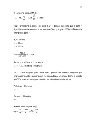 60
f) Torque no pinhão :
16.2 - Determine o torque na polia 2, sabendo que a polia 1
esta acoplada a um motor de ½ cv que gira a 1750rpm.Determine
o torque na polia 1.
Sendo temos;
16.3 - Uma máquina para moer cana, possui um sistema composto por
engrenagens onde a engrenagem 1 é acionada por um motor de 2cv e rotação
n=1500rpm.As engrenagens possuem as seguintes características :
Pinhão = 35 dentes
M=2
Coroa = 90dentes
M=2
a) Velocidade angular :
 