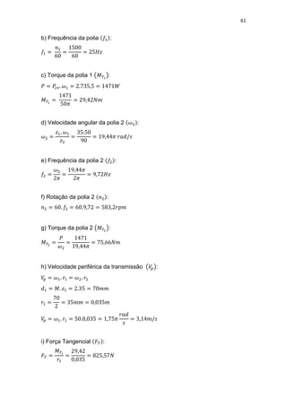 61
b) Frequência da polia :
c) Torque da polia 1 :
d) Velocidade angular da polia 2 :
e) Frequência da polia 2 :
f) Rotação da polia 2 :
g) Torque da polia 2 :
h) Velocidade periférica da transmissão :
i) Força Tangencial :
 