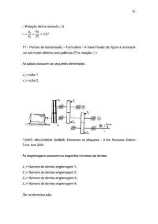 62
j) Relação de transmissão
17 - Perdas de transmissão - Formulário - A transmissão da figura é acionada
por um motor elétrico com potência (P) e rotação (n).
As polias possuem as seguintes dimensões:
= polia 1
= polia 2
FONTE: MELCONIAN. SARKIS: Elementos de Máquinas – 9 Ed. Revisada. Editora
Érica. Ano 2009.
As engrenagens possuem os seguintes números de dentes:
= Número de dentes engrenagem 1;
= Número de dentes engrenagem 2;
= Número de dentes engrenagem 3;
= Número de dentes engrenagem 4;
Os rendimentos são:
 