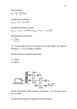 67
Torque árvore III
e) Potência útil do sistema:
[W]
f) Potência dissipada do sistema:
[W] ou [W]
g) Rendimento da transmissão
19 - A transmissão da figura é acionada por um motor elétrico com potência
P=5,5kW ( e rotação n=1740rpm.
As polias possuem as seguintes dimensões:
= 120mm
= 280mm
FONTE: MELCONIAN. SARKIS: Elementos de Máquinas – 9 Ed. Revisada. Editora
Érica. Ano 2009.
As engrenagens possuem os seguintes números de dentes:
 
