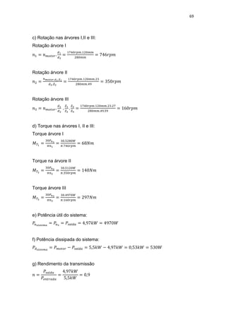 69
c) Rotação nas árvores I,II e III:
Rotação árvore I
Rotação árvore II
Rotação árvore III
d) Torque nas árvores I, II e III:
Torque árvore I
Torque na árvore II
Torque árvore III
e) Potência útil do sistema:
f) Potência dissipada do sistema:
g) Rendimento da transmissão
 