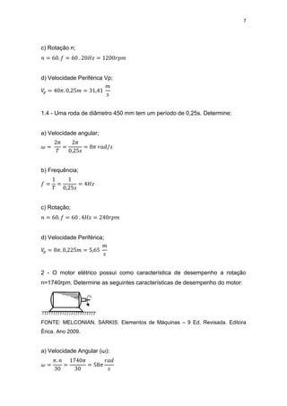 7
c) Rotação n;
d) Velocidade Periférica Vp;
1.4 - Uma roda de diâmetro 450 mm tem um período de 0,25s. Determine:
a) Velocidade angular;
b) Frequência;
c) Rotação;
d) Velocidade Periférica;
2 - O motor elétrico possui como característica de desempenho a rotação
n=1740rpm. Determine as seguintes características de desempenho do motor:
FONTE: MELCONIAN. SARKIS: Elementos de Máquinas – 9 Ed. Revisada. Editora
Érica. Ano 2009.
a) Velocidade Angular (ω):
 