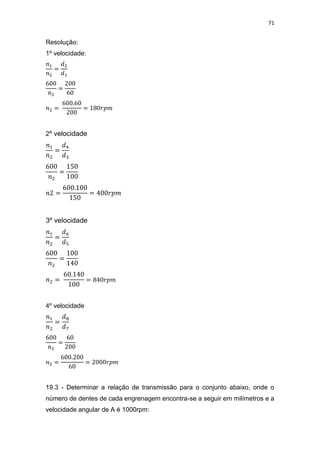 71
Resolução:
1º velocidade:
2º velocidade
3º velocidade
4º velocidade
19.3 - Determinar a relação de transmissão para o conjunto abaixo, onde o
número de dentes de cada engrenagem encontra-se a seguir em milímetros e a
velocidade angular de A é 1000rpm:
 