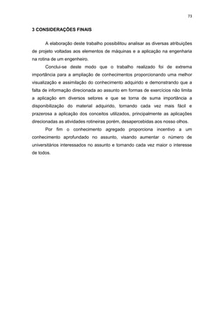 73
3 CONSIDERAÇÕES FINAIS
A elaboração deste trabalho possibilitou analisar as diversas atribuições
de projeto voltadas aos elementos de máquinas e a aplicação na engenharia
na rotina de um engenheiro.
Conclui-se deste modo que o trabalho realizado foi de extrema
importância para a ampliação de conhecimentos proporcionando uma melhor
visualização e assimilação do conhecimento adquirido e demonstrando que a
falta de informação direcionada ao assunto em formas de exercícios não limita
a aplicação em diversos setores e que se torna de suma importância a
disponibilização do material adquirido, tornando cada vez mais fácil e
prazerosa a aplicação dos conceitos utilizados, principalmente as aplicações
direcionadas as atividades rotineiras porém, desapercebidas aos nosso olhos.
Por fim o conhecimento agregado proporciona incentivo a um
conhecimento aprofundado no assunto, visando aumentar o número de
universitários interessados no assunto e tornando cada vez maior o interesse
de todos.
 