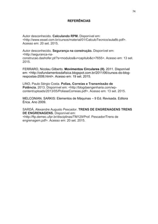 74
REFERÊNCIAS
Autor desconhecido. Calculando RPM. Disponível em:
<http://www.essel.com.br/cursos/material/01/CalculoTecnico/aula8b.pdf>.
Acesso em: 20 set. 2015.
Autor desconhecido. Segurança na construção. Disponível em:
<http://seguranca-na-
construcao.dashofer.pt/?s=modulos&v=capitulo&c=7655>. Acesso em: 13 set.
2015.
FERRARO, Nicolau Gilberto. Movimentos Circulares (II). 2011. Disponível
em: <http://osfundamentosdafisica.blogspot.com.br/2011/06/cursos-do-blog-
respostas-2006.html>. Acesso em: 19 set. 2015.
LINO, Paulo Sérgio Costa. Polias, Correias e Transmissão de
Potência. 2013. Disponível em: <http://blogdaengenharia.com/wp-
content/uploads/2013/05/PoliaseCorreias.pdf>. Acesso em: 13 set. 2015.
MELCONIAN. SARKIS: Elementos de Máquinas – 9 Ed. Revisada. Editora
Érica. Ano 2009.
SARDÁ, Alexandre Augusto Pescador. TRENS DE ENGRENAGENS TRENS
DE ENGRENAGENS. Disponível em:
<http://ftp.demec.ufpr.br/disciplinas/TM129/Prof. Pescador/Trens de
engrenagem.pdf>. Acesso em: 20 set. 2015.
 