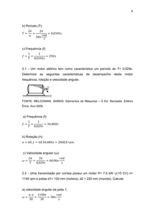 8
b) Período (T):
c) Frequência (f):
2.1 - Um motor elétrico tem como característica um período de T= 0,029s.
Determine as seguintes características de desempenho deste motor
frequência, rotação e velocidade angular.
FONTE: MELCONIAN. SARKIS: Elementos de Máquinas – 9 Ed. Revisada. Editora
Érica. Ano 2009.
a) Frequência (f):
b) Rotação (n):
c) Velocidade angular (ω):
2.2 - Uma transmissão por correia possui um motor P= 7,5 kW (≅10 CV) n=
1140 rpm e polias d1= 120 mm (motora), d2 = 220 mm (movida). Calcule:
a) velocidade angular da polia 1;
 