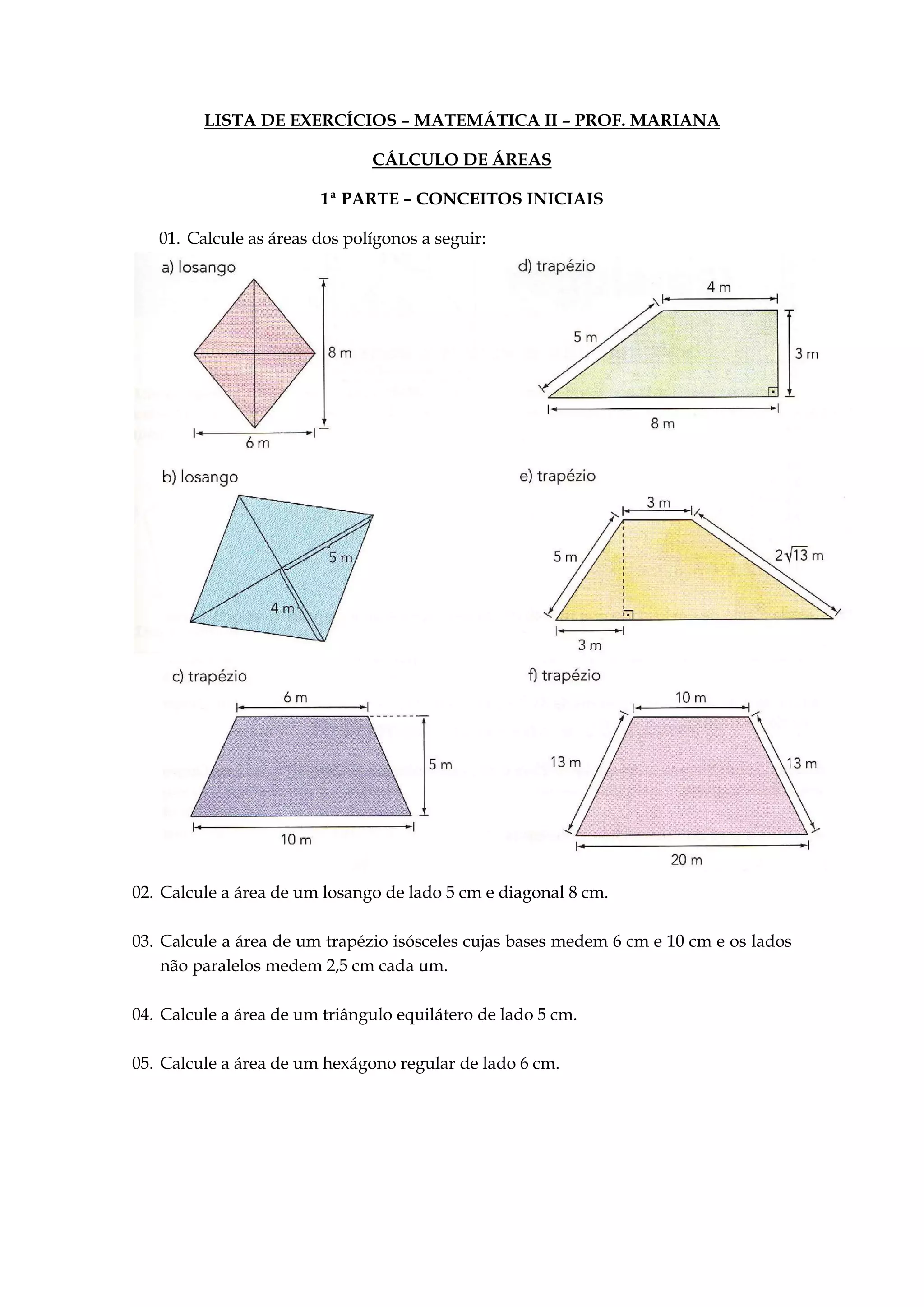 LISTA DE EXERCÍCIOS – MATEMÁTICA II – PROF. MARIANA
CÁLCULO DE ÁREAS
1ª PARTE – CONCEITOS INICIAIS
01. Calcule as áreas dos polígonos a seguir:
02. Calcule a área de um losango de lado 5 cm e diagonal 8 cm.
03. Calcule a área de um trapézio isósceles cujas bases medem 6 cm e 10 cm e os lados
não paralelos medem 2,5 cm cada um.
04. Calcule a área de um triângulo equilátero de lado 5 cm.
05. Calcule a área de um hexágono regular de lado 6 cm.