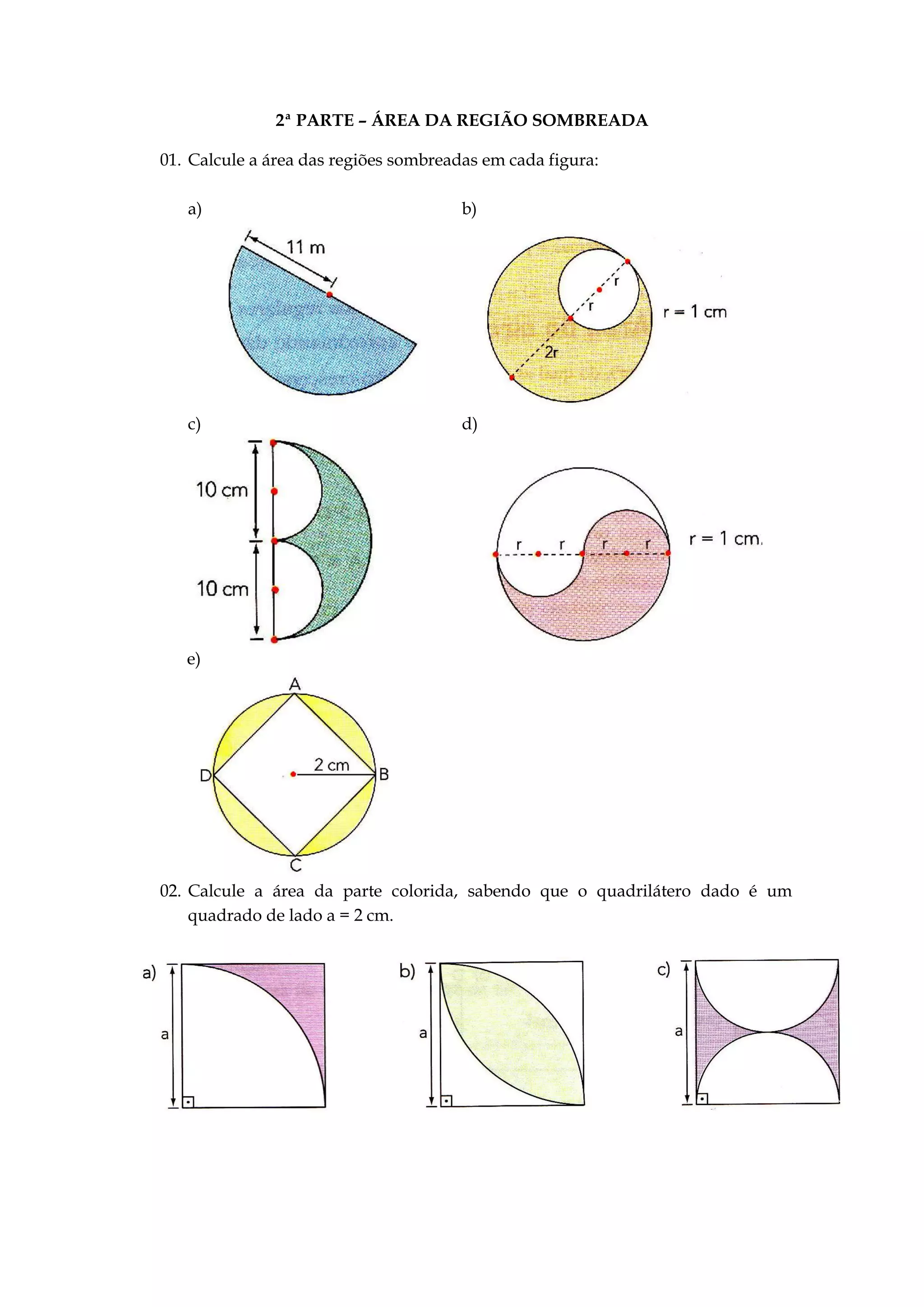 2ª PARTE – ÁREA DA REGIÃO SOMBREADA
01. Calcule a área das regiões sombreadas em cada figura:
a) b)
c) d)
e)
02. Calcule a área da parte colorida, sabendo que o quadrilátero dado é um
quadrado de lado a = 2 cm.