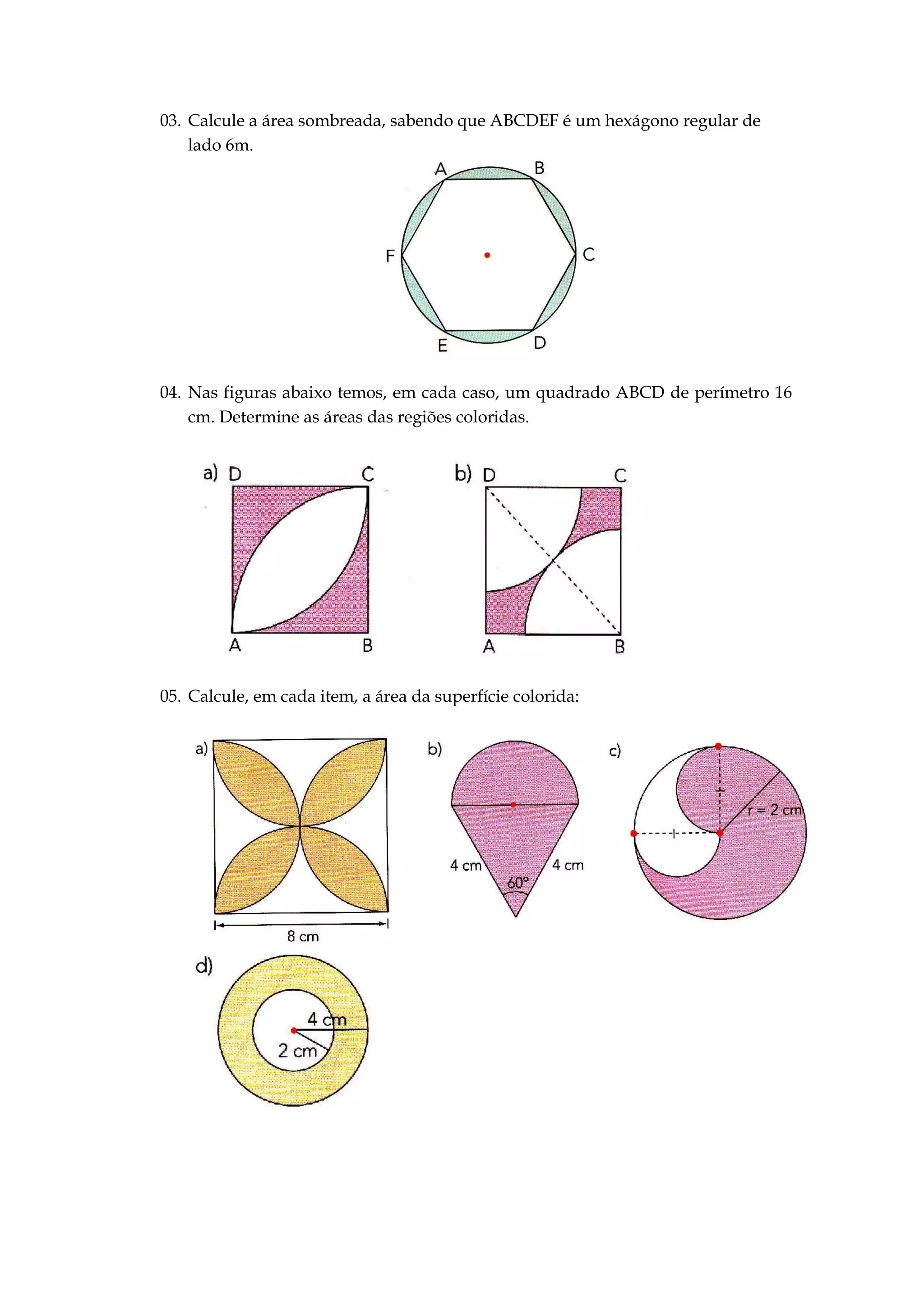 03. Calcule a área sombreada, sabendo que ABCDEF é um hexágono regular de
lado 6m.
04. Nas figuras abaixo temos, em cada caso, um quadrado ABCD de perímetro 16
cm. Determine as áreas das regiões coloridas.
05. Calcule, em cada item, a área da superfície colorida: