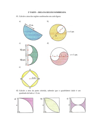 2ª PARTE – ÁREA DA REGIÃO SOMBREADA
01. Calcule a área das regiões sombreadas em cada figura:
a) b)
c) d)
e)
02. Calcule a área da parte colorida, sabendo que o quadrilátero dado é um
quadrado de lado a = 2 cm.