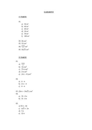 GABARITO
1ª PARTE
01.
a) 24 m²
b) 40 m²
c) 40 m²
d) 18 m²
e) 30 m²
f) 180 m²
02. 24 cm²
03. 12 cm²
04.
05.
2ª PARTE
01.
a)
b)
c) 75
d) 2
e) (4
02.
a) 4 –
b) 2
c) 4 –
03. (36
04.
a) 32 – 8
b) 16 - 4
05.
a) 32 – 64
c) 4
d) 3
e) 12
