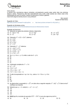 1
Matemática
8º Ano
Caros alunos,
é sempre bom recordarmos alguns conteúdos, principalmente quando estes serão úteis nas próximas
etapas e séries. Preparamos esta lista especialmente para vocês, então assista aos vídeos (caso sinta
necessidade de mais um auxílio), resolva os exercícios e confira o gabarito.
Caso tenha alguma dúvida procure o seu professor!
Bom estudo!
Equipe de Matemática
Sugestão de Vídeo:
ehttp://www.youtube.com/watch?v=rgPryoSZntc http://www.youtube.com/watch?v=-DQ_Re2Yc_I
Sugestão de Atividades on-line:
http://www.warlisson.com.br/interatividades/animacoes-em-flash/produtos-notaveis
Sugestão de Exercícios:
1) Aplicando as regras dos produtos notáveis, desenvolva:
A) (x – 12)·(x + 12)
B) (x – 7)
2
C) (x + 3y)
2
D) (x + 3)
2
E) ( 3 – xy
3
)
2
F) (2x – 7y)
2
2) Fatorando + 121 + 22 ,	obtemos:
A) + 11
B) + 12 ²
C) + 11
D) + 12 ²
3) Fatorando ² − , obtemos:
A) − +
B) − +
C) + −
D) + −
4) Se x + y = 9 e x – y = 5, então o valor de x² – y² é:
A) 56
B) 45
C) 11
D) 28
5) A fatoração completa de − é:
A) ² − 1
B) + 1 ²
C) + 1 − 1 ³
D) + 1 + 1 − 1
6) O valor da expressão ax + ay + bx + by , onde a + b = 15 e x + y = 6 é:
A) 21
B) 60
C) 90
D) 120
7) Ao desenvolver a expressão (x – y
2
)
2
, um aluno deu a seguinte resposta: x
2
– 2xy
2
– y
4
. O aluno errou?
Justifique sua resposta.
8) Sabendo que = 15, calcule − − + .
A) -16
B) -48
C) -46
D) -60
9) (FGV) Seja N o resultado da operação 375 − 374 . A soma dos algarismos de N é:
A) 18 B) 19 C) 20 D) 21
 