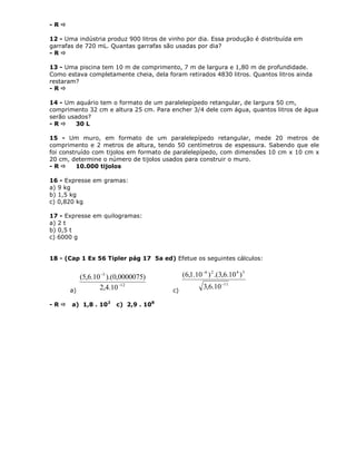 - R 
12 - Uma indústria produz 900 litros de vinho por dia. Essa produção é distribuída em
garrafas de 720 mL. Quantas garrafas são usadas por dia?
- R 
13 - Uma piscina tem 10 m de comprimento, 7 m de largura e 1,80 m de profundidade.
Como estava completamente cheia, dela foram retirados 4830 litros. Quantos litros ainda
restaram?
- R 
14 - Um aquário tem o formato de um paralelepípedo retangular, de largura 50 cm,
comprimento 32 cm e altura 25 cm. Para encher 3/4 dele com água, quantos litros de água
serão usados?
- R  30 L
15 - Um muro, em formato de um paralelepípedo retangular, mede 20 metros de
comprimento e 2 metros de altura, tendo 50 centímetros de espessura. Sabendo que ele
foi construído com tijolos em formato de paralelepípedo, com dimensões 10 cm x 10 cm x
20 cm, determine o número de tijolos usados para construir o muro.
- R  10.000 tijolos
16 - Expresse em gramas:
a) 9 kg
b) 1,5 kg
c) 0,820 kg
17 - Expresse em quilogramas:
a) 2 t
b) 0,5 t
c) 6000 g
18 - (Cap 1 Ex 56 Tipler pág 17 5a ed) Efetue os seguintes cálculos:
a)
12
5
10.4,2
)0000075,0).(10.6,5(


c)
11
3426
10.6,3
)10.6,3.()10.1,6(


- R  a) 1,8 . 102
c) 2,9 . 108
 