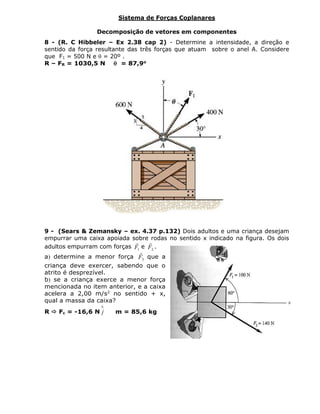 Sistema de Forças Coplanares
Decomposição de vetores em componentes
8 - (R. C Hibbeler – Ex 2.38 cap 2) - Determine a intensidade, a direção e
sentido da força resultante das três forças que atuam sobre o anel A. Considere
que F1 = 500 N e  = 20º .
R – FR = 1030,5 N  = 87,9o
9 - (Sears & Zemansky – ex. 4.37 p.132) Dois adultos e uma criança desejam
empurrar uma caixa apoiada sobre rodas no sentido x indicado na figura. Os dois
adultos empurram com forças 1F

e 2F

.
a determine a menor força 3F

que a
criança deve exercer, sabendo que o
atrito é desprezível.
b se a criança exerce a menor força
mencionada no item anterior, e a caixa
acelera a 2,00 m/s2
no sentido + x,
qual a massa da caixa?
R  Fc = -16,6 N

j m = 85,6 kg
 