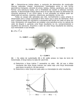 10 - Denomina-se treliça plana, o conjunto de elementos de construção
(barras redondas, chatas, cantoneiras), interligados entre si, sob forma
geométrica triangular, através de pinos, soldas, rebites, parafusos, que visam
formar uma estrutura rígida, com a finalidade de resistir a esforços normais
apenas. A denominação treliça plana deve-se ao fato de todos os elementos do
conjunto pertencer a um único plano. A sua utilização na prática pode ser
observada em pontes, viadutos, coberturas, guindastes, torres, etc.
Todas as cargas são aplicadas aos nós, normalmente o peso próprio é
desprezado pois a carga suportada é bem maior que o peso do elemento. Para
que o sistema esteja em equilíbrio a resultante das forças em cada nó deve ser
nula. Entretanto um engenheiro ao projetar uma estrutura errou no calculo do
valor do ângulo , gerando uma força resultante no nó, comprometendo o
equilíbrio da estrutura. Encontre o valor do vetor força resultante do sistema,
sua intensidade e sua direção.
R – F =

rF =
11 - Os cabos de sustentação AB e AC estão presos no topo da torre de
transmissão. A força trativa no cabo AC vale 8 kN.
a) Determine a força trativa T necessária no cabo AB, tal que o efeito
resultante das duas forças trativas nos cabos seja uma força direcionada
para baixo no ponto A. (lei dos senos)
b) Determine o vetor força em cada cabo e a intensidade do vetor resultante.
FA = 8.000 N
FB = 14.000 N
FD = 5.000 N
FC = 12.000 N
35º
50º
 