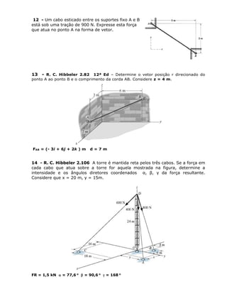 12 - Um cabo esticado entre os suportes fixo A e B
está sob uma tração de 900 N. Expresse esta força
que atua no ponto A na forma de vetor.
13 - R. C. Hibbeler 2.82 12ª Ed – Determine o vetor posição r direcionado do
ponto A ao ponto B e o comprimento da corda AB. Considere z = 4 m.
FAB = (- 3i + 6j + 2k ) m d = 7 m
14 - R. C. Hibbeler 2.106 A torre é mantida reta pelos três cabos. Se a força em
cada cabo que atua sobre a torre for aquela mostrada na figura, determine a
intensidade e os ângulos diretores coordenados α, β, γ da força resultante.
Considere que x = 20 m, y = 15m.
FR = 1,5 kN  = 77,6 o
 = 90,6 o
 = 168 o
 