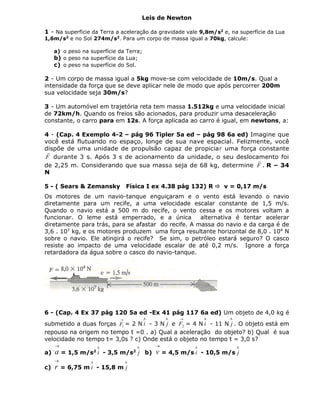 Leis de Newton
1 - Na superfície da Terra a aceleração da gravidade vale 9,8m/s2
e, na superfície da Lua
1,6m/s2
e no Sol 274m/s2
. Para um corpo de massa igual a 70kg, calcule:
a) o peso na superfície da Terra;
b) o peso na superfície da Lua;
c) o peso na superfície do Sol.
2 - Um corpo de massa igual a 5kg move-se com velocidade de 10m/s. Qual a
intensidade da força que se deve aplicar nele de modo que após percorrer 200m
sua velocidade seja 30m/s?
3 - Um automóvel em trajetória reta tem massa 1.512kg e uma velocidade inicial
de 72km/h. Quando os freios são acionados, para produzir uma desaceleração
constante, o carro para em 12s. A força aplicada ao carro é igual, em newtons, a:
4 - (Cap. 4 Exemplo 4-2 – pág 96 Tipler 5a ed – pág 98 6a ed) Imagine que
você está flutuando no espaço, longe de sua nave espacial. Felizmente, você
dispõe de uma unidade de propulsão capaz de propiciar uma força constante
F

durante 3 s. Após 3 s de acionamento da unidade, o seu deslocamento foi
de 2,25 m. Considerando que sua massa seja de 68 kg, determine F

. R – 34
N
5 - ( Sears & Zemansky Física I ex 4.38 pág 132) R  v = 0,17 m/s
Os motores de um navio-tanque enguiçaram e o vento está levando o navio
diretamente para um recife, a uma velocidade escalar constante de 1,5 m/s.
Quando o navio está a 500 m do recife, o vento cessa e os motores voltam a
funcionar. O leme está emperrado, e a única alternativa é tentar acelerar
diretamente para trás, para se afastar do recife. A massa do navio e da carga é de
3,6 . 107
kg, e os motores produzem uma força resultante horizontal de 8,0 . 104
N
sobre o navio. Ele atingirá o recife? Se sim, o petróleo estará seguro? O casco
resiste ao impacto de uma velocidade escalar de até 0,2 m/s. Ignore a força
retardadora da água sobre o casco do navio-tanque.
6 - (Cap. 4 Ex 37 pág 120 5a ed -Ex 41 pág 117 6a ed) Um objeto de 4,0 kg é
submetido a duas forças

1F = 2 N

i - 3 N

j e

2F = 4 N

i - 11 N

j . O objeto está em
repouso na origem no tempo t =0 . a) Qual a aceleração do objeto? b) Qual é sua
velocidade no tempo t= 3,0s ? c) Onde está o objeto no tempo t = 3,0 s?
a)

a = 1,5 m/s2

i - 3,5 m/s2

j b)

v = 4,5 m/s

i - 10,5 m/s

j
c)

r = 6,75 m

i - 15,8 m

j
 