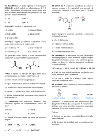 08. (Fesp-SP) Seja um ácido orgânico de fórmula geral
XCH2COOH, onde X poderá ser substituído por H, F, Cl
ou Br . Pergunta-se: em qual dos casos o ácido será
mais facilmente dissociado em solução aquosa, ou seja,
qual será o ácido mais forte?
a) X = H c) X = Cl
b) X = F d) X = Br
09. (ITA-SP) Considere os seguintes ácidos:
I. CH3COOH IV. CHCl2CH2COOH
II. CH3CH2COOH V. CCl3CH2COOH
III. CH2ClCH2COOH
Identifique a opção que contém a sequência correta
para a ordem crescente de caráter ácido:
a) I < II < III < IV < V c) II < I < V < IV < III
b) II < I < III < IV < V d) III < IV < V < II < I
10. (UFPE-PE) Ácido acético e ácido trifluoroacético
apresentam as seguintes fórmulas estruturais:
Ambos os ácidos são solúveis em água. Sobre esses
compostos estão correta (s) a (s) afirmativa (s):
a) ambos liberam íons em solução aquosa
b) o grau de dissociação iônica do ácido acético é 100%
c) o ácido acético é mais forte que o trifluoroacético
d) o grupo CF3 influencia na acidez do ácido carboxílico
e) o ácido trifluoroacético tem massa molar superior à
do ácido acético
11. (UFMG-MG) Que alternativa apresenta uma
substância orgânica de comportamento básico em
água?
a) HCOOH c) CH3NH2
b) CH4 d) CH3OH
12. Aponte os ácidos e bases de Lewis, nas seguintes
reações:
a)
b)
13. (UFSM-RS) A serotonina, substância que atua no
sistema nervoso e é responsável pelo controle da
temperatura corporal e pelo sono, tem a fórmula
estrutural:
Quanto aos grupos funcionais assinalados na estrutura,
pode-se afirmar que:
a) I, II e III são básicos
b) I é básico, II e III são ácidos
c) I é ácido, II e III são básicos
d) I e II são básicos e III é ácido
14. (Unicamp-SP) A metilamina, CH3-NH2, proveniente
da decomposição de certas proteínas, responsável pelo
desagradável cheiro de peixe, é uma substância gasosa,
solúvel em água. Em soluções aquosas de metilamina
ocorre o equilíbrio:
a) O pH de uma solução aquosa de metilamina será
maior, menor ou igual a 7? Explique
b) Por que o limão ou o vinagre (ácido acético)
diminuem o cheiro de peixe?
15. (UFU-MG) Dados os seguintes compostos orgânicos
derivados da amônia:
Metilamina e dimetilamina são responsáveis pelo
desagradável cheiro de peixe podre. A fenilamina ou
anilina é uma amina aromática largamente empregada
na síntese de corantes e medicamentos.
Pede-se:
a) Explique por que esses compostos são denominados
bases orgânicas.
b) Dê a ordem de basicidade dos compostos acima e
justifique.
OH
O
OH
O
F
FF
 