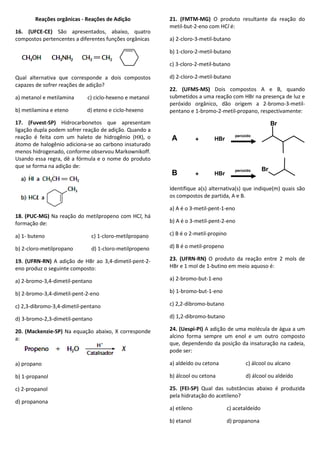 Reações orgânicas - Reações de Adição
16. (UFCE-CE) São apresentados, abaixo, quatro
compostos pertencentes a diferentes funções orgânicas
Qual alternativa que corresponde a dois compostos
capazes de sofrer reações de adição?
a) metanol e metilamina c) ciclo-hexeno e metanol
b) metilamina e eteno d) eteno e ciclo-hexeno
17. (Fuvest-SP) Hidrocarbonetos que apresentam
ligação dupla podem sofrer reação de adição. Quando a
reação é feita com um haleto de hidrogênio (HX), o
átomo de halogênio adiciona-se ao carbono insaturado
menos hidrogenado, conforme observou Markownikoff.
Usando essa regra, dê a fórmula e o nome do produto
que se forma na adição de:
18. (PUC-MG) Na reação do metilpropeno com HCl, há
formação de:
a) 1- buteno c) 1-cloro-metilpropano
b) 2-cloro-metilpropano d) 1-cloro-metilpropeno
19. (UFRN-RN) A adição de HBr ao 3,4-dimetil-pent-2-
eno produz o seguinte composto:
a) 2-bromo-3,4-dimetil-pentano
b) 2-bromo-3,4-dimetil-pent-2-eno
c) 2,3-dibromo-3,4-dimetil-pentano
d) 3-bromo-2,3-dimetil-pentano
20. (Mackenzie-SP) Na equação abaixo, X corresponde
a:
a) propano
b) 1-propanol
c) 2-propanol
d) propanona
21. (FMTM-MG) O produto resultante da reação do
metil-but-2-eno com HCl é:
a) 2-cloro-3-metil-butano
b) 1-cloro-2-metil-butano
c) 3-cloro-2-metil-butano
d) 2-cloro-2-metil-butano
22. (UFMS-MS) Dois compostos A e B, quando
submetidos a uma reação com HBr na presença de luz e
peróxido orgânico, dão origem a 2-bromo-3-metil-
pentano e 1-bromo-2-metil-propano, respectivamente:
Identifique a(s) alternativa(s) que indique(m) quais são
os compostos de partida, A e B.
a) A é o 3-metil-pent-1-eno
b) A é o 3-metil-pent-2-eno
c) B é o 2-metil-propino
d) B é o metil-propeno
23. (UFRN-RN) O produto da reação entre 2 mols de
HBr e 1 mol de 1-butino em meio aquoso é:
a) 2-bromo-but-1-eno
b) 1-bromo-but-1-eno
c) 2,2-dibromo-butano
d) 1,2-dibromo-butano
24. (Uespi-PI) A adição de uma molécula de água a um
alcino forma sempre um enol e um outro composto
que, dependendo da posição da insaturação na cadeia,
pode ser:
a) aldeído ou cetona c) álcool ou alcano
b) álcool ou cetona d) álcool ou aldeído
25. (FEI-SP) Qual das substâncias abaixo é produzida
pela hidratação do acetileno?
a) etileno c) acetaldeído
b) etanol d) propanona
Br
A + HBr
peróxido
B + HBr
peróxido Br
 