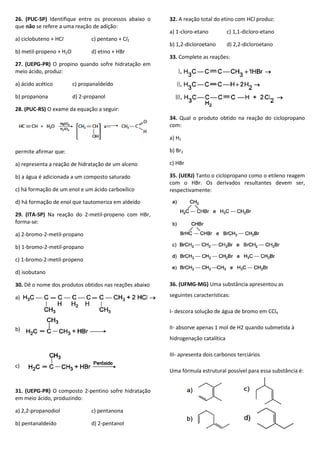 26. (PUC-SP) Identifique entre os processos abaixo o
que não se refere a uma reação de adição:
a) ciclobuteno + HCl c) pentano + Cl2
b) metil-propeno + H2O d) etino + HBr
27. (UEPG-PR) O propino quando sofre hidratação em
meio ácido, produz:
a) ácido acético c) propanaldeído
b) propanona d) 2-propanol
28. (PUC-RS) O exame da equação a seguir:
permite afirmar que:
a) representa a reação de hidratação de um alceno
b) a água é adicionada a um composto saturado
c) há formação de um enol e um ácido carboxílico
d) há formação de enol que tautomeriza em aldeído
29. (ITA-SP) Na reação do 2-metil-propeno com HBr,
forma-se:
a) 2-bromo-2-metil-propano
b) 1-bromo-2-metil-propano
c) 1-bromo-2-metil-propeno
d) isobutano
30. Dê o nome dos produtos obtidos nas reações abaixo
a)
b)
c)
31. (UEPG-PR) O composto 2-pentino sofre hidratação
em meio ácido, produzindo:
a) 2,2-propanodiol c) pentanona
b) pentanaldeído d) 2-pentanol
32. A reação total do etino com HCl produz:
a) 1-cloro-etano c) 1,1-dicloro-etano
b) 1,2-dicloroetano d) 2,2-dicloroetano
33. Complete as reações:
34. Qual o produto obtido na reação do ciclopropano
com:
a) H2
b) Br2
c) HBr
35. (UERJ) Tanto o ciclopropano como o etileno reagem
com o HBr. Os derivados resultantes devem ser,
respectivamente:
36. (UFMG-MG) Uma substância apresentou as
seguintes características:
I- descora solução de água de bromo em CCl4
II- absorve apenas 1 mol de H2 quando submetida à
hidrogenação catalítica
III- apresenta dois carbonos terciários
Uma fórmula estrutural possível para essa substância é:
 