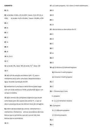 GABARITO
01. D
02. a) ácidos: H2SO4 e (C2H5)2OH+
; bases: C2H5-O-C2H5 e
HSO4
-
b) ácidos: H2O e CH3NH3
+
; bases: CH3NH2 e OH-
03. C
04. B
05. C
06. C
07. A
08. B
09. B
10. A, D e E
11. C
12. a) ácido: BF3; base: NH3 b) ácido: Fe+2
; base: CN-
13. C
14. a) o pH da solução será básico (pH > 7), pois a
metilamina atua como uma base, desprotonando a
água, levando à produção de OH-
.
b) metilamina é uma base e desta forma pode reagir
com um ácido acético ou limão, produzindo água e um
sal que é inodoro.
15. a) as aminas são compostos orgânicos que atuam
como bases pois são capazes de aceitar H+
, o que se
deve à presença do par de elétrons livres do nitrogênio.
b) ordem de basicidade das aminas: dimetilamina >
metilamina > fenilamina. aminas secundárias são mais
básicas que as primárias, que por sua vez são mais
básicas que as aromáticas.
16. D
17. a) 2-iodo-propano; b) 1-cloro-1-metil-ciclohexano
18. B
19. D
20. C
21. D
22. são corretas as alternativas B e D
23. C
24. A
25. C
26. C
27. B
28. D
29. A
30. a) 2,6-dicloro-2,6-dimetil-heptano
b) 2-bromo-2-metil-propano
c) 1-bromo-2-metil-propano
31. C
32. C
33. I- 2-bromo-but-2-eno
II- propano
III- 1,1,2,2-tetracloro-butano
34. a) propano
b) 1,3-dibromo-propano
c) 1-bromo-propano
35. E
36. C
 