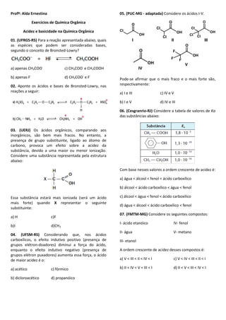 Profª: Alda Ernestina
Exercícios de Química Orgânica
Acidez e basicidade na Química Orgânica
01. (UFRGS-RS) Para a reação apresentada abaixo, quais
as espécies que podem ser consideradas bases,
segundo o conceito de Bronsted-Lowry?
a) apenas CH3COO-
c) CH3COO-
e CH3COOH
b) apenas F-
d) CH3COO-
e F-
02. Aponte os ácidos e bases de Bronsted-Lowry, nas
reações a seguir:
03. (UERJ) Os ácidos orgânicos, comparando aos
inorgânicos, são bem mais fracos. No entanto, a
presença de grupo substituinte, ligado ao átomo de
carbono, provoca um efeito sobre a acidez da
substância, devido a uma maior ou menor ionização.
Considere uma substância representada pela estrutura
abaixo:
Essa substância estará mais ionizada (será um ácido
mais forte) quando X representar o seguinte
substituinte:
a) H c)F
b)I d)CH3
04. (UFSM-RS) Considerando que, nos ácidos
carboxílicos, o efeito indutivo positivo (presença de
grupos elétron-doadores) diminui a força do ácido,
enquanto o efeito indutivo negativo (presença de
grupos elétron puxadores) aumenta essa força, o ácido
de maior acidez é o:
a) acético c) fórmico
b) dicloroacético d) propanóico
05. (PUC-MG - adaptada) Considere os ácidos I-V.
Pode-se afirmar que o mais fraco e o mais forte são,
respectivamente:
a) I e III c) IV e V
b) I e V d) IV e III
06. (Cesgranrio-RJ) Considere a tabela de valores de Ka
das substâncias abaixo:
Com base nesses valores a ordem crescente de acidez é:
a) água < álcool < fenol < ácido carboxílico
b) álcool < ácido carboxílico < água < fenol
c) álcool < água < fenol < ácido carboxílico
d) água < álcool < ácido carboxílico < fenol
07. (FMTM-MG) Considere os seguintes compostos:
I- ácido etanóico IV- fenol
II- água V- metano
III- etanol
A ordem crescente de acidez desses compostos é:
a) V < III < II < IV < I c) V < IV < III < II < I
b) II < IV < V < III < I d) II < V < III < IV < I
OH
O
Cl
OH
O
Cl
Cl
OH
O
Cl
ClCl
OH
O
OH
O
F
FF
I II III
IV
V
 