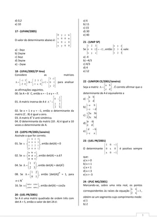 3
d) 0,2
e) 10
17 - (UFAM/2005)
O valor do determinante abaixo é:














00yx
0z0x
w00x
wzy0
a) −3xyz
b) 2xyzw
c) 3xyz
d) 3xyzw
e) −2xyw
18 - (UFAL/2002/2º Ano)
Considere as matrizes










=





=




−
=
2y
10
1-3
Ce
0x1-
132
B,
03-
31
A para analisar
as afirmações seguintes.
00. Se A = B .
C, então x = −1 e y = −7.
01. A matriz inversa de A é












=−
9
1
3
1
3
1
-0
A 1
02. Se x = 1 e y = −1, então o determinante da
matriz (C . B) é igual a zero.
03. A matriz A2
é anti-simétrica.
04. O determinante da matriz (10 . A) é igual a 10
vezes o determinante de A.
19 - (UEPG PR/2001/Janeiro)
Assinale o que for correto.
01. Se










=
1000
1221
3804
5201
A , então det(A) = 0
02. Se








=
f00
ed0
cba
A , então det(A) = a.d.f
04. Se 





=
32
11
A , então det(A) = det(At
)
08. Se 





=
10
21
A , então [det(A)]
n
= 1, para
∈n N*
16. Se 




=
asenacos
acosasen
A , então det(A) = cos2a
20 - (UEL PR/2001)
Se A é uma matriz quadrada de ordem três com
det A = 5, então o valor de det 2A é:
a) 6
b) 11
c) 15
d) 30
e) 40
21 - (UNIP SP)
Se 12
zyx
1296
321
−= , então
321
432
zyx
vale:
a) -4
b) –4/3
c) 4/3
d) 4
e) 12
22 - (UNIFOR CE/2001/Janeiro)
Seja a matriz 





=
dc
ba
A . É correto afirmar que o
determinante de A é equivalente a
a)
dc
ba
−
b)
dc
ba
−−
−
c)
d3c3
b3a3
3
1
d)
a b
c d
−
e)
ac
bd
−
−
23 - (UEL PR/2001)
O determinante
10x
0x0
101
−
−
é positivo sempre
que:
a) x > 0
b) x > 1
c) x < 1
d) x < 3
e) x > -3
24 - (PUC MG/2001)
Marcando-se, sobre uma reta real, os pontos
correspondentes às raízes da equação 3
x2
xx
= ,
obtém-se um segmento cujo comprimento mede:
a) 1
b) 2
 