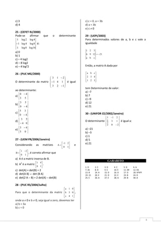 4
c) 3
d) 4
25 - (CEFET RJ/2000)
Pode-se afirmar que o determinante
16log8log1
8log4log1
4log2log1
− é:
a) 0
b) 1
c) – 4 log2
d) – 8 log2
e) – 4 log²2
26 - (PUC MG/2000)
O determinante da matriz










−
−
−
123
141
213
é igual
ao determinante:
a)
53
40 −
b)
40
53
−
c)
40
35
−
d)
04
53
−
e)
05
43 −
27 - (UEM PR/2006/Janeiro)
Considerando as matrizes 




−
=
10
21
A e





 −
=
10
21
B , é correto afirmar que
a) A é a matriz inversa de B.
b) A2
é a matriz 





10
41
.
c) det(A) + det(B) = 2
d) det(A B) ≠ det (B A)
e) det(2 A −−−− B) = 2 det(A) −−−− det(B)
28 - (PUC RS/2004/Julho)
Para que o determinante da matriz










14c
03b
01a
,
onde a ≠ 0 e b ≠ 0, seja igual a zero, devemos ter
a) b = 3a
b) c = 0
c) c = 0, a = 3b
d) a = 3b
e) c ≠ 0
29 - (UEPI/2003)
Para determinados valores de a, b e c vale a
igualdade
21
cba
1296
321
−=
Então, a matriz A dada por










321
432
cba
tem Determinante de valor:
a) –7
b) 7
c) –9
d) 12
e) 21
30 - (UNIFOR CE/2002/Janeiro)
O determinante
202
13
211
2
1
−
−
é igual a:
a) –21
b) –3
c) 1
d) 5
e) 21
GABARITO
1. D 2. C 3. D 4. C 5. D 6. A
7. 26 8. D 9. E 10. E 11. 09 12. 03
13. B 14. A 15. D 16. D 17. D 18. VFVFF
19. 15 20. E 21. D 22. E 23. B 24. D
25. E 26. A 27. E 28. A 29. B 30. A
 