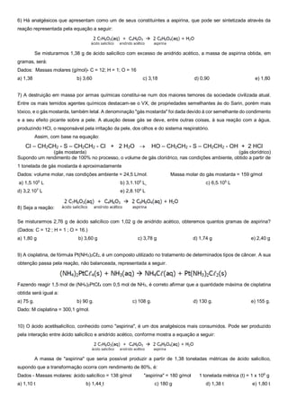 6) Há analgésicos que apresentam como um de seus constituintes a aspirina, que pode ser sintetizada através da
reação representada pela equação a seguir:
Se misturarmos 1,38 g de ácido salicílico com excesso de anidrido acético, a massa de aspirina obtida, em
gramas, será:
Dados: Massas molares (g/mol)- C = 12; H = 1; O = 16
a) 1,38 b) 3,60 c) 3,18 d) 0,90 e) 1,80
7) A destruição em massa por armas químicas constitui-se num dos maiores temores da sociedade civilizada atual.
Entre os mais temidos agentes químicos destacam-se o VX, de propriedades semelhantes às do Sarin, porém mais
tóxico, e o gás mostarda, também letal. A denominação "gás mostarda" foi dada devido à cor semelhante do condimento
e a seu efeito picante sobre a pele. A atuação desse gás se deve, entre outras coisas, à sua reação com a água,
produzindo HCl, o responsável pela irritação da pele, dos olhos e do sistema respiratório.
Assim, com base na equação:
Cl – CH2CH2 - S – CH2CH2 - Cl + 2 H2O  HO – CH2CH2 - S – CH2CH2 - OH + 2 HCl
(gás mostarda) (gás clorídrico)
Supondo um rendimento de 100% no processo, o volume de gás clorídrico, nas condições ambiente, obtido a partir de
1 tonelada de gás mostarda é aproximadamente
Dados: volume molar, nas condições ambiente = 24,5 L/mol. Massa molar do gás mostarda = 159 g/mol
a) 1,5.105
L b) 3,1.105
L c) 6,5.105
L
d) 3,2.107
L e) 2,8.104
L
8) Seja a reação:
Se misturarmos 2,76 g de ácido salicílico com 1,02 g de anidrido acético, obteremos quantos gramas de aspirina?
(Dados: C = 12 ; H = 1 ; O = 16.)
a) 1,80 g b) 3,60 g c) 3,78 g d) 1,74 g e) 2,40 g
9) A cisplatina, de fórmula Pt(NH3)2Cℓ2, é um composto utilizado no tratamento de determinados tipos de câncer. A sua
obtenção passa pela reação, não balanceada, representada a seguir.
Fazendo reagir 1,5 mol de (NH4)2PtCℓ4 com 0,5 mol de NH3, é correto afirmar que a quantidade máxima de cisplatina
obtida será igual a:
a) 75 g. b) 90 g. c) 108 g. d) 130 g. e) 155 g.
Dado: M cisplatina = 300,1 g/mol.
10) O ácido acetilsalicílico, conhecido como "aspirina", é um dos analgésicos mais consumidos. Pode ser produzido
pela interação entre ácido salicílico e anidrido acético, conforme mostra a equação a seguir:
A massa de "aspirina" que seria possível produzir a partir de 1,38 toneladas métricas de ácido salicílico,
supondo que a transformação ocorra com rendimento de 80%, é:
Dados - Massas molares: ácido salicílico = 138 g/mol "aspirina" = 180 g/mol 1 tonelada métrica (t) = 1 x 106
g
a) 1,10 t b) 1,44 t c) 180 g d) 1,38 t e) 1,80 t
 