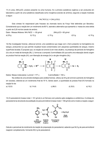 11) A ureia, (NH2)2CO, produto presente na urina humana, foi a primeira substância orgânica a ser produzida em
laboratório a partir de uma substância classificada como inorgânica (cianato de amônio), segundo a reação mostrada
a seguir:
Esta síntese foi responsável pelo fracasso da chamada teoria da Força Vital defendida por Berzelius.
Considerando que a reação tem um rendimento de 80 %, assinale a alternativa que apresenta a massa de ureia obtida
a partir de 0,25 mol de cianato de amônio.
Dado - Massas Molares: NH4
+
NCO-
= 60 g/mol (NH2)2CO = 60 g/mol
a) 25 g b) 12 g c) 15 g d) 5 g e) 10 g
12) Na investigação forense, utiliza-se luminol, uma substância que reage com o ferro presente na hemoglobina do
sangue, produzindo luz que permite visualizar locais contaminados com pequenas quantidades de sangue, mesmo
superfícies lavadas. É proposto que, na reação do luminol (I) em meio alcalino, na presença de peróxido de hidrogênio
(II) e de um metal de transição (M(n)
+
), forma-se o composto 3-aminoftalato (III) que sofre uma relaxação dando origem
ao produto final da reação (IV), com liberação de energia (hv) e de gás nitrogênio (N2).
Dados: Massa moleculares: Luminol = 177 u 3-aminoftalato = 164 u
Na análise de uma amostra biológica para análise forense, utilizou-se 54 g de luminol e peróxido de hidrogênio
em excesso, obtendo-se um rendimento final de 70 %. Sendo assim, a quantidade do produto final (IV) formada na
reação foi de:
a) 123,9. b) 114,8. c) 86,0. d) 35,0. e) 16,2.
13) O paracetamol (massa molar = 151 g/mol) é um fármaco com potente ação analgésica e antitérmica. A síntese do
paracetamol se dá através da acetilação do para-aminofenol (massa molar = 109 g/mol) como mostra a reação a seguir:
Calcule o percentual de rendimento da reação de preparação do paracetamol, sabendo que 54,5 g de para-aminofenol
reagiram completamente, formando 60,4 g de paracetamol.
 