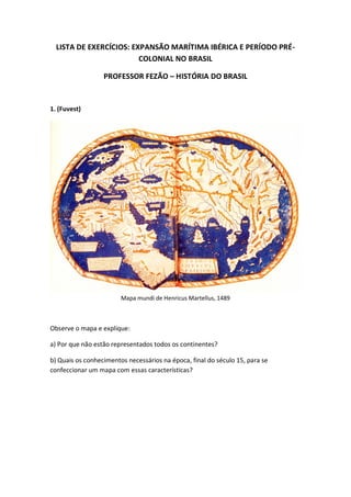 LISTA DE EXERCÍCIOS: EXPANSÃO MARÍTIMA IBÉRICA E PERÍODO PRÉ-
COLONIAL NO BRASIL
PROFESSOR FEZÃO – HISTÓRIA DO BRASIL
1. (Fuvest)
Mapa mundi de Henricus Martellus, 1489
Observe o mapa e explique:
a) Por que não estão representados todos os continentes?
b) Quais os conhecimentos necessários na época, final do século 15, para se
confeccionar um mapa com essas características?
 