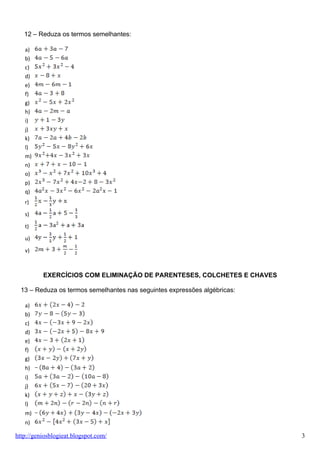 12 – Reduza os termos semelhantes:

   a)
   b)
   c)
   d)
   e)
   f)
   g)
   h)
   i)
   j)
   k)
   l)
   m)
   n)
   o)
   p)
   q)
   r)

   s)

   t)

   u)

   v)



          EXERCÍCIOS COM ELIMINAÇÃO DE PARENTESES, COLCHETES E CHAVES

  13 – Reduza os termos semelhantes nas seguintes expressões algébricas:

   a)
   b)
   c)
   d)
   e)
   f)
   g)
   h)
   i)
   j)
   k)
   l)
   m)
   n)

http://geniosblogieat.blogspot.com/                                        3
 