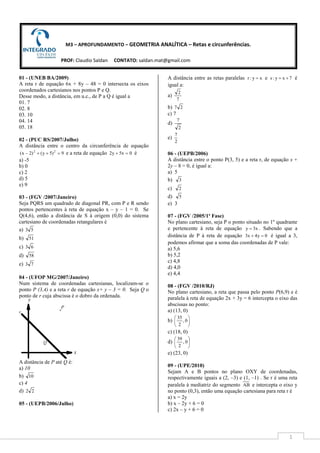 1
M3 – APROFUNDAMENTO – GEOMETRIA ANALÍTICA – Retas e circunferências.
PROF: Claudio Saldan CONTATO: saldan.mat@gmail.com
01 - (UNEB BA/2009)
A reta r de equação 6x + 8y – 48 = 0 intersecta os eixos
coordenados cartesianos nos pontos P e Q.
Desse modo, a distância, em u.c., de P a Q é igual a
01. 7
02. 8
03. 10
04. 14
05. 18
02 - (PUC RS/2007/Julho)
A distância entre o centro da circunferência de equação
9)5y()2x( 22
=++− e a reta de equação 0x5y2 =+ é
a) -5
b) 0
c) 2
d) 5
e) 9
03 - (FGV /2007/Janeiro)
Seja PQRS um quadrado de diagonal PR, com P e R sendo
pontos pertencentes à reta de equação x – y – 1 = 0. Se
Q(4,6), então a distância de S à origem (0,0) do sistema
cartesiano de coordenadas retangulares é
a) 53
b) 51
c) 63
d) 58
e) 73
04 - (UFOP MG/2007/Janeiro)
Num sistema de coordenadas cartesianas, localizam-se o
ponto P (3,4) e a reta r de equação x+ y – 3 = 0. Seja Q o
ponto de r cuja abscissa é o dobro da ordenada.
A distância de P até Q é:
a) 10
b) 10
c) 4
d) 22
05 - (UEPB/2006/Julho)
A distância entre as retas paralelas xy:r = e 7xy:s += é
igual a:
a)
7
2
b) 27
c) 7
d)
2
7
e)
2
7
06 - (UEPB/2006)
A distância entre o ponto P(3, 5) e a reta r, de equação x +
2y – 8 = 0, é igual a:
a) 5
b) 3
c) 2
d) 5
e) 3
07 - (FGV /2005/1ª Fase)
No plano cartesiano, seja P o ponto situado no 1º quadrante
e pertencente à reta de equação x3y = . Sabendo que a
distância de P à reta de equação 0y4x3 =+ é igual a 3,
podemos afirmar que a soma das coordenadas de P vale:
a) 5,6
b) 5,2
c) 4,8
d) 4,0
e) 4,4
08 - (FGV /2010/RJ)
No plano cartesiano, a reta que passa pelo ponto P(6,9) e é
paralela à reta de equação 2x + 3y = 6 intercepta o eixo das
abscissas no ponto:
a) (13, 0)
b) 





0,
2
35
c) (18, 0)
d) 





0,
2
39
e) (23, 0)
09 - (UPE/2010)
Sejam A e B pontos no plano OXY de coordenadas,
respectivamente iguais a (2, –3) e (1, –1) . Se r é uma reta
paralela à mediatriz do segmento AB e intercepta o eixo y
no ponto (0,3), então uma equação cartesiana para reta r é
a) x = 2y
b) x – 2y + 6 = 0
c) 2x – y + 6 = 0
 