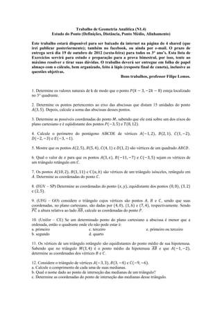 Trabalho de Geometria Analítica (N1.4)
            Estudo do Ponto (Definições, Distância, Ponto Médio, Alinhamento)

Este trabalho estará disponível para ser baixado da internet na página do 4 shared (que
irei publicar posteriormente); também no facebook, ou ainda por e-mail. O prazo de
entrega será dia 19 de outubro de 2012 (sexta-feira) para todos os 3° ano’s. Esta lista de
Exercícios servirá para estudo e preparação para a prova bimestral, por isso, tente ao
máximo resolver e tirar suas dúvidas. O trabalho deverá ser entregue em folha de papel
almaço com o cálculo, bem organizado, feito à lápis (resposta final de caneta), inclusive as
questões objetivas.
                                                  Bons trabalhos, professor Filipe Lemos.


1. Determine os valores naturais de k de modo que o ponto                                 esteja localizado
no 3° quadrante.

2. Determine os pontos pertencentes ao eixo das abscissas que distam 15 unidades do ponto
       . Depois, calcule a soma das abscissas desses pontos.

3. Determine as possíveis coordenadas do ponto            , sabendo que ele está sobre um dos eixos do
plano cartesiano e é eqüidistante dos pontos                  e        .

4. Calcule o perímetro do pentágono ABCDE de vértices                              ,           ,          ,
           e          .

5. Mostre que os pontos          ,        ,           e           são vértices de um quadrado            .

6. Qual o valor de para que os pontos             ,                   e                sejam os vértices de
um triângulo retângulo em .

7. Os pontos          ,         eC      são vértices de um triângulo isósceles, retângulo em
  . Determine as coordenadas do ponto .

8. (FGV – SP) Determine as coordenadas do ponto                 , equidistante dos pontos           ,
e     .

9. (UFG – GO) considere o triângulo cujos vértices são pontos               ,       e , sendo que suas
coordenadas, no plano cartesiano, são dadas por            ,       e            , respectivamente. Sendo
̅̅̅̅ a altura relativa ao lado ̅̅̅̅, calcule as coordenadas do ponto .

10. (Unifor – CE) Se um determinado ponto do plano cartesiano a abscissa é menor que a
ordenada, então o quadrante onde ele não pode estar é:
a. primeiro                       c. terceiro                 e. primeiro ou terceiro
b. segundo                        d. quarto

11. Os vértices de um triângulo retângulo são equidistantes do ponto médio de sua hipotenusa.
Sabendo que no triângulo             é o ponto médio da hipotenusa ̅̅̅̅ e que               ,
determine as coordenadas dos vértices e .

12. Considere o triângulo de vértices        ,          e           .
a. Calcule o comprimento de cada uma de suas medianas.
b. Qual o nome dado ao ponto de interseção das medianas de um triângulo?
c. Determine as coordenadas do ponto de interseção das medianas desse triângulo.
 