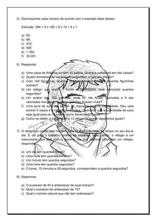 5) Decomponha cada número de acordo com o exemplo dado abaixo:
Exemplo: 584 = 5 x 100 + 8 x 10 + 4 x 1.
a) 65;
b) 98;
c) 472;
d) 509
e) 1 764;
f) 30 001.
6) Responda:
a) Uma caixa de fósforos contém 45 palitos. Quantos palitos há em oito caixas?
b) Quatro trimestres de um ano correspondem a quantos meses?
c) Com 149 figurinhas, quantas dúzias podemos formar? Quantas figurinhas
sobram?
d) Um relógio que marca 7 horas e 28 minutos, está marcando quantos
segundos?
e) Um aviário tem 520 galinhas, onde 60 não foram vacinadas e 9 das
vacinadas morreram. Quantas galinhas ficaram vivas?
f) Uma jarra de suco vai encher 15 copos de mesma capacidade. Deu oara
encher 5 copos e a metade de 5 copos. Querendo que a quantidade de suco
seja igual para os 15 copos, como devemos proceder?
g) Como se obtém a soma igual a 13 utilizando quatro algarismos iguais?
7) O relógio foi criado pelo homem para facilitar o controle do tempo no seu dia-a-
dia. É útil para o trabalho, prática de esportes, lazer; enfim, o relógio é um
instrumento que vive com o homem. Da sua vivência utilizando um relógio,
responda:
a) Um dia tem quantas horas?
b) Uma hora tem quantos minutos?
c) Um minuto tem quantos segundos?
d) Uma hora tem quantos segundos?
e) 2 horas, 15 minutos e 28 segundos, correspondem a quantos segundos?
8) Determine:
a) O sucessor de 45 é antecessor de qual número?
b) Qual o sucessor do antecessor de 15?
c) Qual o número natural que não tem antecessor?
 