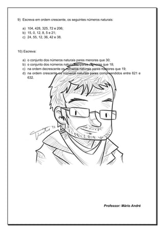 9) Escreva em ordem crescente, os seguintes números naturais:
a) 104, 428, 325, 72 e 206;
b) 15, 0, 12, 8, 5 e 21;
c) 24, 55, 12, 36, 42 e 38.
10) Escreva:
a) o conjunto dos números naturais pares menores que 30;
b) o conjunto dos números naturais ímpares menores que 18;
c) na ordem decrescente os números naturais pares menores que 19;
d) na ordem crescente os números naturais pares compreendidos entre 621 e
632.
Professor: Mário André
 