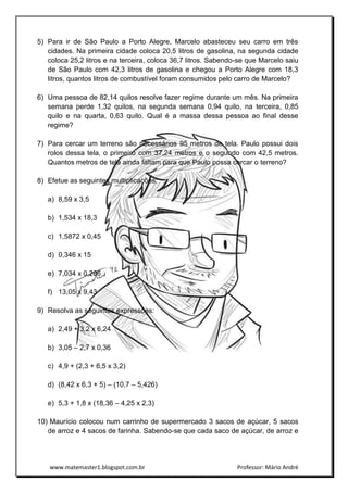 www.matemaster1.blogspot.com.br Professor: Mário André
5) Para ir de São Paulo a Porto Alegre, Marcelo abasteceu seu carro em três
cidades. Na primeira cidade coloca 20,5 litros de gasolina, na segunda cidade
coloca 25,2 litros e na terceira, coloca 36,7 litros. Sabendo-se que Marcelo saiu
de São Paulo com 42,3 litros de gasolina e chegou a Porto Alegre com 18,3
litros, quantos litros de combustível foram consumidos pelo carro de Marcelo?
6) Uma pessoa de 82,14 quilos resolve fazer regime durante um mês. Na primeira
semana perde 1,32 quilos, na segunda semana 0,94 quilo, na terceira, 0,85
quilo e na quarta, 0,63 quilo. Qual é a massa dessa pessoa ao final desse
regime?
7) Para cercar um terreno são necessários 95 metros de tela. Paulo possui dois
rolos dessa tela, o primeiro com 37,24 metros e o segundo com 42,5 metros.
Quantos metros de tela ainda faltam para que Paulo possa cercar o terreno?
8) Efetue as seguintes multiplicações:
a) 8,59 x 3,5
b) 1,534 x 18,3
c) 1,5872 x 0,45
d) 0,346 x 15
e) 7,034 x 0,206
f) 13,05 x 9,43
9) Resolva as seguintes expressões:
a) 2,49 + 3,2 x 6,24
b) 3,05 – 2,7 x 0,36
c) 4,9 + (2,3 + 6,5 x 3,2)
d) (8,42 x 6,3 + 5) – (10,7 – 5,426)
e) 5,3 + 1,8 x (18,36 – 4,25 x 2,3)
10) Maurício colocou num carrinho de supermercado 3 sacos de açúcar, 5 sacos
de arroz e 4 sacos de farinha. Sabendo-se que cada saco de açúcar, de arroz e
 