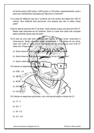 www.matemaster1.blogspot.com.br Professor: Mário André
de farinha pesa 2,035 quilos, 4,976 quilos e 1,23 quilos, respectivamente, qual o
peso dos mantimentos colocados por Maurício no carrinho?
11) A pista de atletismo que faz o contorno de uma campo de futebol tem 325,14
metros. Que distância terá percorrido uma pessoa que deu 8 voltas nessa
pista?
12)Uma sala de aula tem 64 m2
de área. Cada carteira ocupa uma área de 0,95 m2
.
Nessa sala colocaram-se 40 carteiras. Qual é a área livre (área não ocupada
pelas carteiras) dessa sala de aula?
13) O piso de uma sala será revestido com lajotas de duas cores: cinza-claro e
cinza-escuro. Serão utilizadas nesse revestimento 1 150 lajotas de cor cinza-
claro com 0,06 m2
cada uma e 350 lajotas de cor cinza-escuro com 0,04 m2
cada uma. Pergunta-se:
a) Qual a área da sala recoberta com lajotas na cor cinza-claro?
b) Qual a área da sala recoberta com lajotas na cor cinza-escuro?
c) Qual a ;área total da sala?
14) Calcule os seguintes quocientes exatos:
a) 6,88 : 1,6
b) 28 : 5
c) 26,88 : 8,4
d) 22.635 : 4,5
e) 0,612 : 0,3
15) Calcule os seguintes quocientes, com uma aproximação a menos de 0,1:
a) 17 : 3
b) 9,6 : 7
c) 35 : 4,3
d) 4,5 : 3,2
 