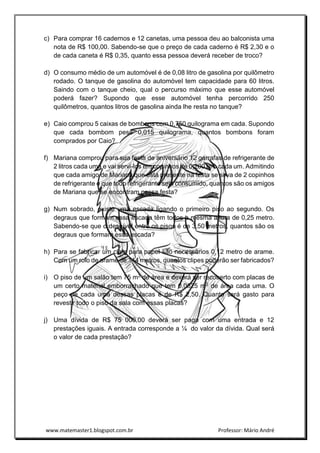 www.matemaster1.blogspot.com.br Professor: Mário André
c) Para comprar 16 cadernos e 12 canetas, uma pessoa deu ao balconista uma
nota de R$ 100,00. Sabendo-se que o preço de cada caderno é R$ 2,30 e o
de cada caneta é R$ 0,35, quanto essa pessoa deverá receber de troco?
d) O consumo médio de um automóvel é de 0,08 litro de gasolina por quilômetro
rodado. O tanque de gasolina do automóvel tem capacidade para 60 litros.
Saindo com o tanque cheio, qual o percurso máximo que esse automóvel
poderá fazer? Supondo que esse automóvel tenha percorrido 250
quilômetros, quantos litros de gasolina ainda lhe resta no tanque?
e) Caio comprou 5 caixas de bombons com 0,750 quilograma em cada. Supondo
que cada bombom pese 0,015 quilograma, quantos bombons foram
comprados por Caio?
f) Mariana comprou para sua festa de aniversário 12 garrafas de refrigerante de
2 litros cada uma e vai servi-los em copinhos de 0,200 litro cada um. Admitindo
que cada amigo de Mariana que está presente na festa se sirva de 2 copinhos
de refrigerante e que todo refrigerante seja consumido, quantos são os amigos
de Mariana que se encontram nessa festa?
g) Num sobrado, existe uma escada ligando o primeiro piso ao segundo. Os
degraus que formam essa escada têm todos a mesma altura de 0,25 metro.
Sabendo-se que o desnível entre os pisos é de 3,50 metros, quantos são os
degraus que formam essa escada?
h) Para se fabricar um clipe para papel são necessários 0,12 metro de arame.
Com um rolo de arame de 144 metros, quantos clipes poderão ser fabricados?
i) O piso de um salão tem 75 m2 de área e deverá ser recoberto com placas de
um certo material emborrachado que tem 0,0625 m2 de área cada uma. O
peço de cada uma dessas placas é de R$ 2,50. Quanto será gasto para
revestir todo o piso da sala com essas placas?
j) Uma dívida de R$ 75 000,00 deverá ser paga com uma entrada e 12
prestações iguais. A entrada corresponde a ¼ do valor da dívida. Qual será
o valor de cada prestação?
 