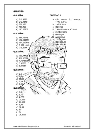 www.matemaster1.blogspot.com.br Professor: Mário André
GABARITO
QUESTÃO 1
a) 219,9823
b) 242,1345
c) 279,123
d) 166,456
e) 193,36209
QUESTÃO 2
a) 658,16775
b) 432,142931
c) 794,262415
d) 5 689,1486
e) 275,8644
QUESTÃO 3
a) 700,74405
b) 230,90872
c) 1,75785984
d) 0,92736
e) 8,01237
QUESTÃO 4
a) 2,6
b) 6,02
c) 56,03
d) 9,08
e) 9,05
QUESTÃO 5
a) 6,6
b) 5,56
c) 2,777
d) 20,262
e) 73,302
f) 5,92
g) 18,99
h) 80
i) 34
j) 28,2556
QUESTÃO 6
a) 4,91 metros; 8,21 metros;
17,17 metros
b) 23,926 litros
c) R$ 59,00
d) 750 quilômetros; 40 litros
e) 250 bombons
f) 60 amigos
g) 14 degraus
h) 1 200 clipes
i) R$ 3 000,00
j) R$ 4 687,50
 