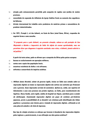 b)        atração pelo entesouramento permitido pela conquista de regiões com jazidas de metais
          preciosos.
c)        necessidade de expansão da influência da Igreja Católica frente ao aumento dos seguidores
          da Reforma.
d)        divisão internacional do trabalho entre produtores de matérias primas e consumidores de
          produtos industrializados.


     4) Em 1891, Premph I, rei dos Ashanti, na Costa do Ouro (atual Gana, África), respondeu da
          seguinte forma a uma consulta:


          "A proposta para o pais Ashanti, na presente situação, colocar-se sob proteção de Sua
          Majestade a Rainha e Imperatriz da Índia foi objeto de exame aprofundado, mas me
          permitam dizer que chegamos à seguinte conclusão: meu reino, o Ashanti, jamais aderirá a
          tal política."


          A partir do texto acima, pode-se afirmar que a conquista da África pelos países europeus
a)        baseou-se exclusivamente em operações militares.
b)        contou com o apoio das populações locais.
c)        encontrou resistência de chefes e reis africanos.
d)        enfrentou a concorrência de impérios asiáticos




     5)   William James Herschel, coletor do governo inglês, iniciou na Índia seus estudos sobre as
          impressões digitais ao tomar as impressões digitais dos nativos nos contratos que firmavam
          com o governo. Essas impressões serviam de assinatura. Aplicou-as, então, aos registros de
          falecimentos e usou esse processo nas prisões inglesas, na Índia, para reconhecimento dos
          fugitivos. Henry Faulds, outro inglês, médico de hospital em Tóquio, contribuiu para o estudo
          da datiloscopia. Examinando impressões digitais em peças de cerâmica pré-histórica
          japonesa, previu a possibilidade de se descobrir um criminoso pela identificação das linhas
          papilares e preconizou uma técnica para a tomada de impressões digitais, utilizando-se de
          uma placa de estanho e de tinta de imprensa.


          Que tipo de relação orientava os esforços que levaram à descoberta das impressões digitais
          pelos ingleses e, posteriormente, à sua utilização nos dois países asiáticos?
 