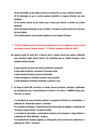 (A) De fraternidade, já que ambos visavam aos mesmos fins, ou seja, autenticar contratos.
     (B) De dominação, já que os nativos puderam identificar os ingleses falecidos com mais
     facilidade.
     (C) De controle cultural, já que Faulds usou a técnica para libertar os detidos nas prisões
     japonesas.
     (D) De colonizador-colonizado, já que, na Índia, a invenção foi usada em favor dos interesses
     da coroa inglesa.
     (E) De médico-paciente, já que Faulds trabalhava em um hospital de Tóquio.



6)   "É difícil acreditar na guerra terrível, mas silenciosa, que os seres orgânicos travam em meio
     aos bosques serenos e campos risonhos". ("C. Darwin, anotação no Diário de 1839".)


Na segunda metade do século XIX, a doutrina sobre a seleção natural das espécies, elaborada
     pelo naturalista inglês Charles Darwin, foi transferida para as relações humanas, numa
     situação histórica marcada


     a) pela concórdia universal entre povos de diferentes continentes.
     b) pela noção de domínio, supremacia e hierarquia racial.
     c) pelos tratados favoráveis aos povos colonizados.
     d) pelas concepções de unificação européia e de paz armada.
     e) pela fundação de instituições destinadas a promover a paz.


7) Ao longo do século XIX, ocorreram, no mundo, diversas pesquisas, inovações e publicações
     que contribuíram para o desenvolvimento da técnica e da ciência. É CORRETO afirmar que,
     entre elas, se incluem


     a) a descoberta de novos elementos químicos, as pesquisas de Pasteur na microbiologia e a
     publicação da "Origem das espécies", de Darwin.
     b) a invenção do telescópio, o desenvolvimento do descaroçador de algodão e a publicação da
     "De humani corporis fabrica", de Andrea Vesálio.
     c) a invenção do microscópio, a construção de containers para transporte a longa distância e
     a publicação da "Nova Atlântida", de Bacon.
     d) a descoberta da circulação sangüínea, a utilização do carvão mineral como combustível e a
     publicação da "Ótica", de Newton.
 