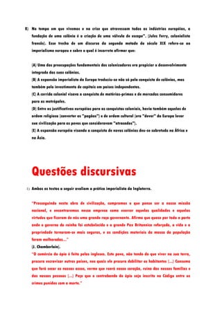 8) No tempo em que vivemos e na crise que atravessam todas as indústrias européias, a
   fundação de uma colônia é a criação de uma válvula de escape". (Jules Ferry, colonialista
   francês). Esse trecho de um discurso da segunda metade do século XIX refere-se ao
   imperialismo europeu e sobre o qual é incorreto afirmar que:


   (A) Uma das preocupações fundamentais dos colonizadores era propiciar o desenvolvimento
   integrado das suas colônias.
   (B) A expansão imperialista da Europa traduziu-se não só pela conquista de colônias, mas
   também pelo investimento de capitais em países independentes.
   (C) A corrida colonial visava a conquista de matérias-primas e de mercados consumidores
   para as metrópoles.
   (D) Entre as justificativas européias para as conquistas coloniais, havia também aquelas de
   ordem religiosa (converter os "pagãos") e de ordem cultural (era "dever" da Europa levar
   sua civilização para os povos que consideravam "atrasados").
   (E) A expansão européia visando a conquista de novas colônias deu-se sobretudo na África e
   na Ásia.




   Questões discursivas
1) Ambos os textos a seguir avaliam a prática imperialista da Inglaterra.


   “Prosseguindo nesta obra de civilização, cumpramos o que penso ser a nossa missão
   nacional, e encontraremos nessa empresa como exercer aquelas qualidades e aquelas
   virtudes que fizeram de nós uma grande raça governante. Afirmo que quase por toda a parte
   onde o governo da rainha foi estabelecido e a grande Pax Britannica reforçada, a vida e a
   propriedade tornaram-se mais seguras, e as condições materiais da massa da população
   foram melhoradas...”
   (J. Chamberlain).
   “O comércio do ópio é feito pelos ingleses. Este povo, não tendo do que viver na sua terra,
   procura escravizar outros países, nos quais ele procura debilitar os habitantes (...) Consumo
   que fará secar os nossos ossos, verme que roerá nosso coração, ruína das nossas famílias e
   das nossas pessoas (...) Peço que o contrabando do ópio seja inscrito no Código entre os
   crimes punidos com a morte.”
 