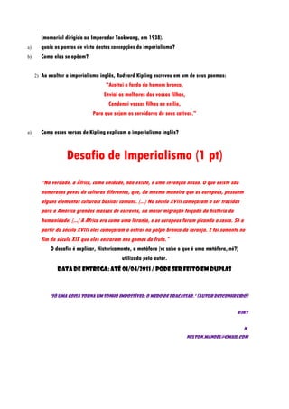(memorial dirigido ao Imperador Taokwang, em 1938).
a)     quais os pontos de vista destas concepções do imperialismo?
b)     Como elas se opõem?


     2) Ao exaltar o imperialismo inglês, Rudyard Kipling escreveu em um de seus poemas:
                                    "Aceitai o fardo do homem branco,
                                   Enviai os melhores dos vossos filhos,
                                     Condenai vossos filhos ao exílio,
                              Para que sejam os servidores de seus cativos."


a)     Como esses versos de Kipling explicam o imperialismo inglês?



                   Desafio de Imperialismo (1 pt)
       “Na verdade, a África, como unidade, não existe, é uma invenção nossa. O que existe são
       numerosos povos de culturas diferentes, que, da mesma maneira que os europeus, possuem
       alguns elementos culturais básicos comuns. (...) No século XVIII começaram a ser trazidas
       para a América grandes massas de escravos, na maior migração forçada da história da
       humanidade. (...) A África era como uma laranja, e os europeus foram picando a casca. Só a
       partir do século XVIII eles começaram a entrar na polpa branca da laranja. E foi somente no
       fim do século XIX que eles entraram nos gomos da fruta.”
            O desafio é explicar, Historicamente, a metáfora (vc sabe o que é uma metáfora, né?)
                                           utilizada pelo autor.
               Data de entrega: até 01/04/2011 / Pode ser feito em duplas



           "Só uma coisa torna um sonho impossível: o medo de fracassar." (Autor Desconhecido)


                                                                                               Bjks


                                                                                                    N.
                                                                           Nelton.manoel@gmail.com
 